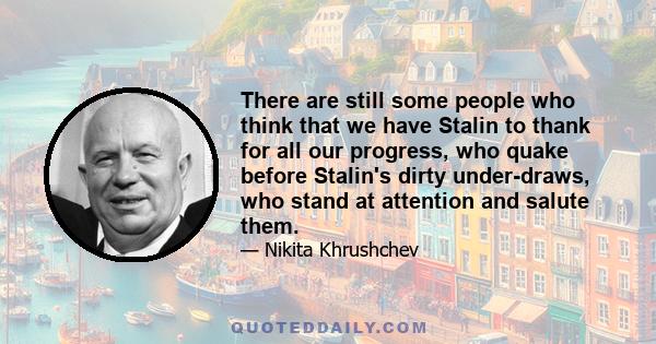 There are still some people who think that we have Stalin to thank for all our progress, who quake before Stalin's dirty under-draws, who stand at attention and salute them.