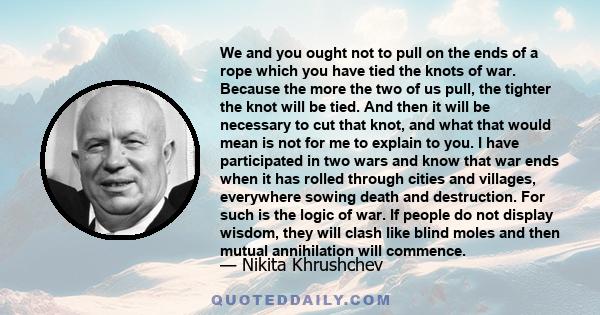 We and you ought not to pull on the ends of a rope which you have tied the knots of war. Because the more the two of us pull, the tighter the knot will be tied. And then it will be necessary to cut that knot, and what