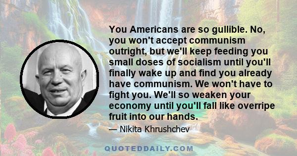 You Americans are so gullible. No, you won't accept communism outright, but we'll keep feeding you small doses of socialism until you'll finally wake up and find you already have communism. We won't have to fight you.