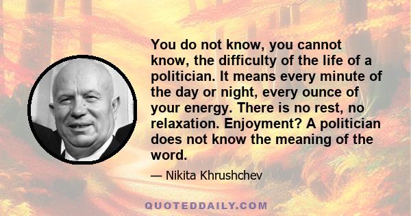 You do not know, you cannot know, the difficulty of the life of a politician. It means every minute of the day or night, every ounce of your energy. There is no rest, no relaxation. Enjoyment? A politician does not know 