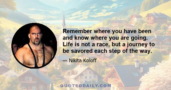 Remember where you have been and know where you are going. Life is not a race, but a journey to be savored each step of the way.