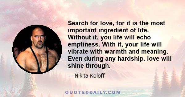 Search for love, for it is the most important ingredient of life. Without it, you life will echo emptiness. With it, your life will vibrate with warmth and meaning. Even during any hardship, love will shine through.