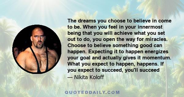 The dreams you choose to believe in come to be. When you feel in your innermost being that you will achieve what you set out to do, you open the way for miracles. Choose to believe something good can happen. Expecting