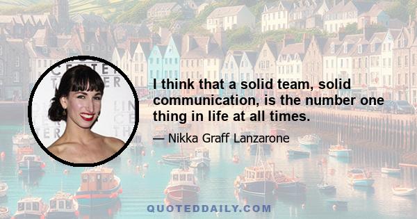 I think that a solid team, solid communication, is the number one thing in life at all times.