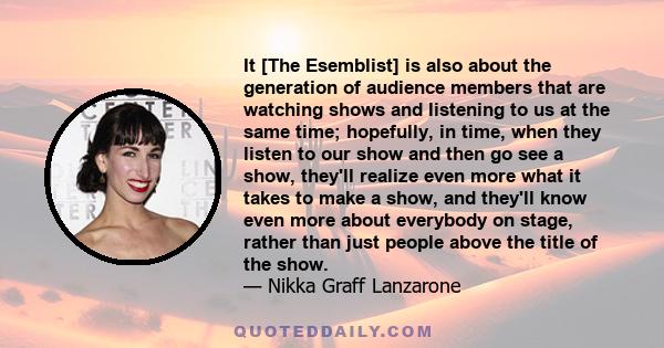 It [The Esemblist] is also about the generation of audience members that are watching shows and listening to us at the same time; hopefully, in time, when they listen to our show and then go see a show, they'll realize