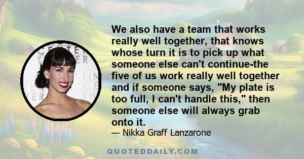 We also have a team that works really well together, that knows whose turn it is to pick up what someone else can't continue-the five of us work really well together and if someone says, My plate is too full, I can't