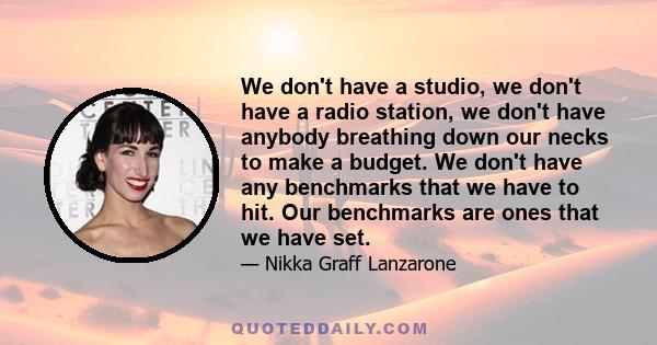 We don't have a studio, we don't have a radio station, we don't have anybody breathing down our necks to make a budget. We don't have any benchmarks that we have to hit. Our benchmarks are ones that we have set.