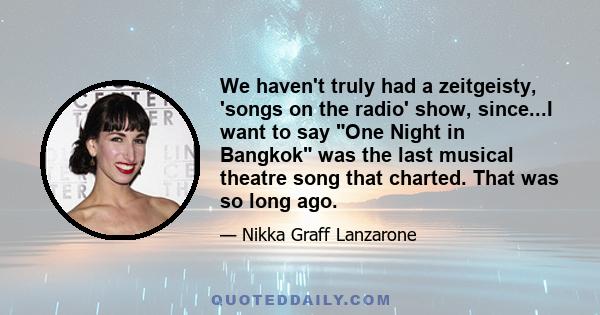 We haven't truly had a zeitgeisty, 'songs on the radio' show, since...I want to say One Night in Bangkok was the last musical theatre song that charted. That was so long ago.