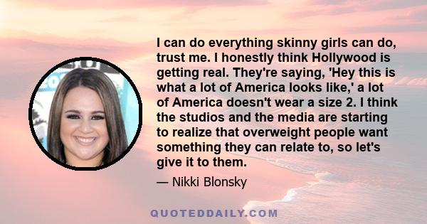 I can do everything skinny girls can do, trust me. I honestly think Hollywood is getting real. They're saying, 'Hey this is what a lot of America looks like,' a lot of America doesn't wear a size 2. I think the studios