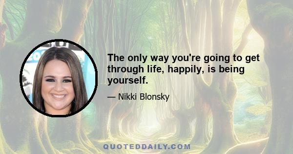 The only way you're going to get through life, happily, is being yourself.