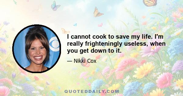 I cannot cook to save my life. I'm really frighteningly useless, when you get down to it.