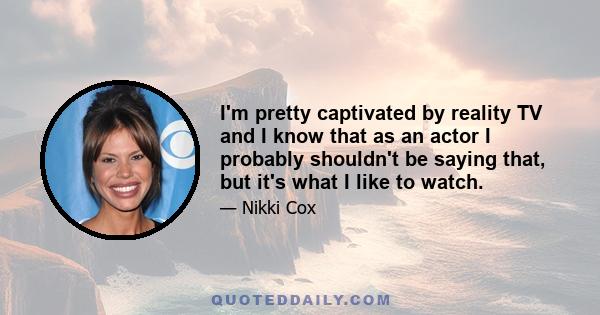 I'm pretty captivated by reality TV and I know that as an actor I probably shouldn't be saying that, but it's what I like to watch.