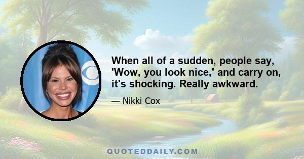 When all of a sudden, people say, 'Wow, you look nice,' and carry on, it's shocking. Really awkward.