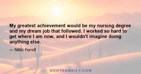 My greatest achievement would be my nursing degree and my dream job that followed. I worked so hard to get where I am now, and I wouldn't imagine doing anything else.