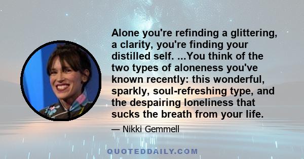 Alone you're refinding a glittering, a clarity, you're finding your distilled self. ...You think of the two types of aloneness you've known recently: this wonderful, sparkly, soul-refreshing type, and the despairing