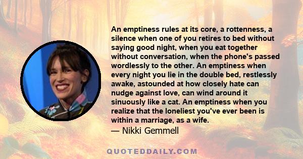 An emptiness rules at its core, a rottenness, a silence when one of you retires to bed without saying good night, when you eat together without conversation, when the phone's passed wordlessly to the other. An emptiness 