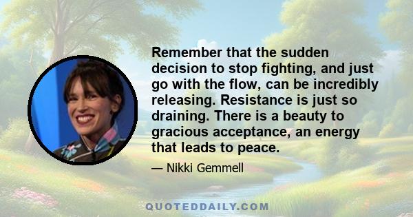 Remember that the sudden decision to stop fighting, and just go with the flow, can be incredibly releasing. Resistance is just so draining. There is a beauty to gracious acceptance, an energy that leads to peace.