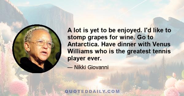 A lot is yet to be enjoyed. I'd like to stomp grapes for wine. Go to Antarctica. Have dinner with Venus Williams who is the greatest tennis player ever.