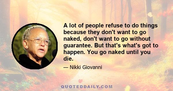 A lot of people refuse to do things because they don't want to go naked, don't want to go without guarantee. But that's what's got to happen. You go naked until you die.