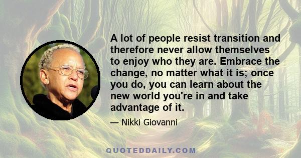 A lot of people resist transition and therefore never allow themselves to enjoy who they are. Embrace the change, no matter what it is; once you do, you can learn about the new world you're in and take advantage of it.