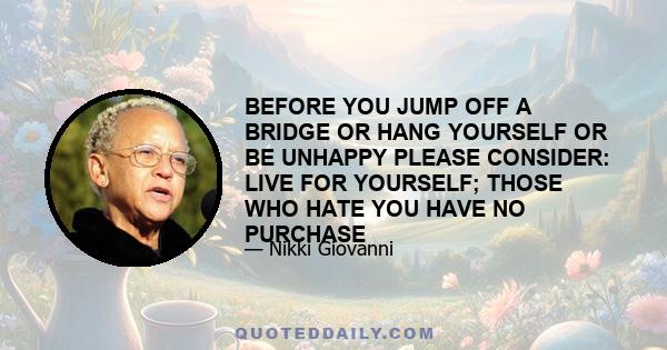 BEFORE YOU JUMP OFF A BRIDGE OR HANG YOURSELF OR BE UNHAPPY PLEASE CONSIDER: LIVE FOR YOURSELF; THOSE WHO HATE YOU HAVE NO PURCHASE