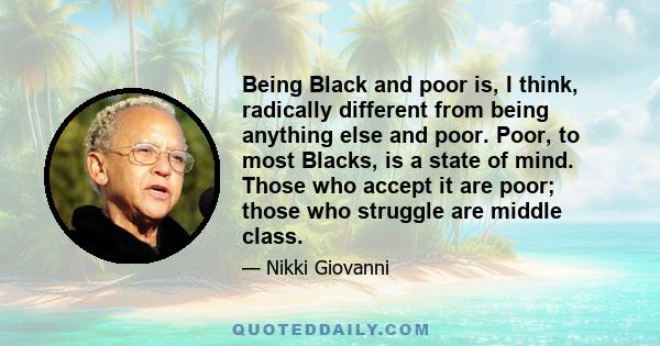 Being Black and poor is, I think, radically different from being anything else and poor. Poor, to most Blacks, is a state of mind. Those who accept it are poor; those who struggle are middle class.