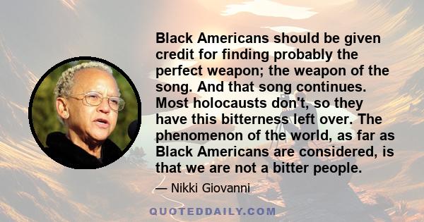 Black Americans should be given credit for finding probably the perfect weapon; the weapon of the song. And that song continues. Most holocausts don't, so they have this bitterness left over. The phenomenon of the