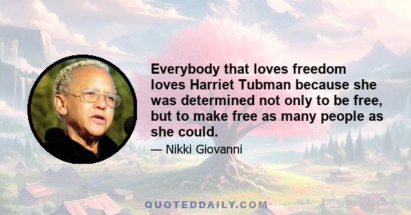 Everybody that loves freedom loves Harriet Tubman because she was determined not only to be free, but to make free as many people as she could.