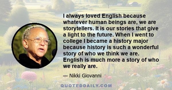 I always loved English because whatever human beings are, we are storytellers. It is our stories that give a light to the future. When I went to college I became a history major because history is such a wonderful story 