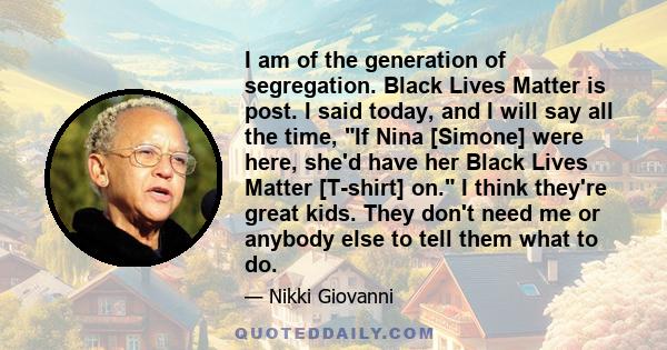 I am of the generation of segregation. Black Lives Matter is post. I said today, and I will say all the time, If Nina [Simone] were here, she'd have her Black Lives Matter [T-shirt] on. I think they're great kids. They