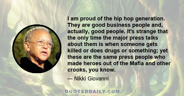 I am proud of the hip hop generation. They are good business people and, actually, good people. It's strange that the only time the major press talks about them is when someone gets killed or does drugs or something;