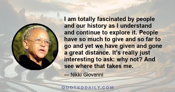 I am totally fascinated by people and our history as I understand and continue to explore it. People have so much to give and so far to go and yet we have given and gone a great distance. It's really just interesting to 