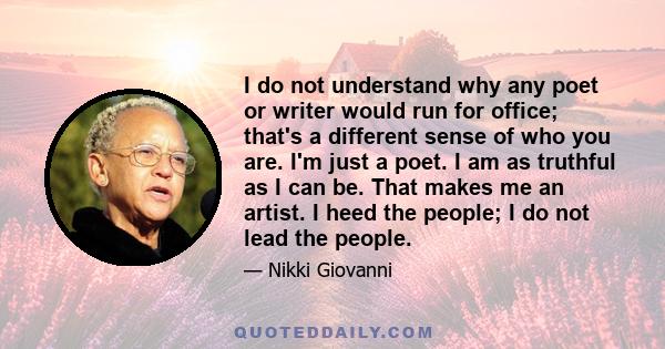 I do not understand why any poet or writer would run for office; that's a different sense of who you are. I'm just a poet. I am as truthful as I can be. That makes me an artist. I heed the people; I do not lead the