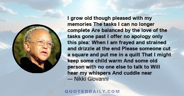 I grow old though pleased with my memories The tasks I can no longer complete Are balanced by the love of the tasks gone past I offer no apology only this plea: When I am frayed and strained and drizzle at the end