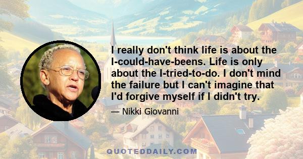 I really don't think life is about the I-could-have-beens. Life is only about the I-tried-to-do. I don't mind the failure but I can't imagine that I'd forgive myself if I didn't try.