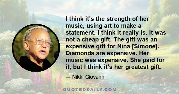 I think it's the strength of her music, using art to make a statement. I think it really is. It was not a cheap gift. The gift was an expensive gift for Nina [Simone]. Diamonds are expensive. Her music was expensive.