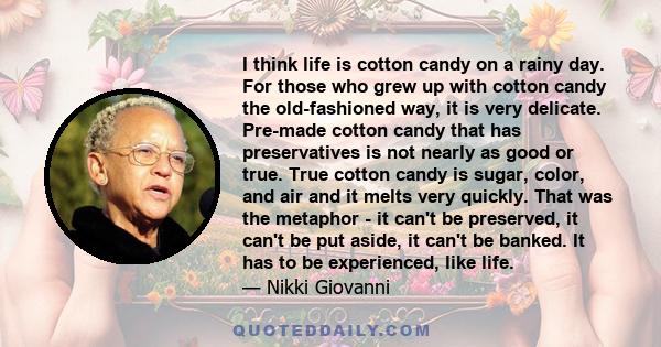 I think life is cotton candy on a rainy day. For those who grew up with cotton candy the old-fashioned way, it is very delicate. Pre-made cotton candy that has preservatives is not nearly as good or true. True cotton