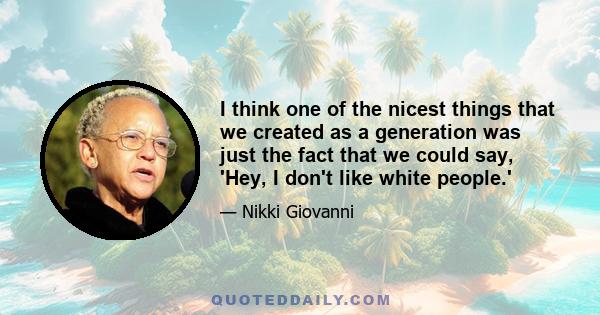 I think one of the nicest things that we created as a generation was just the fact that we could say, 'Hey, I don't like white people.'