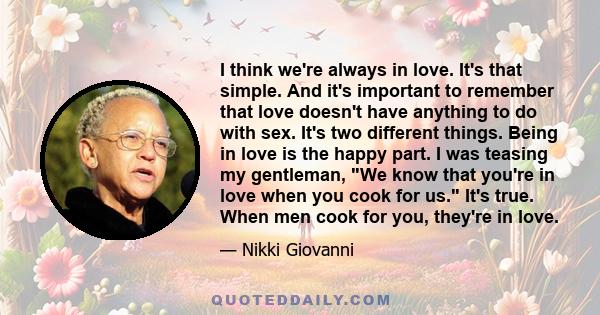 I think we're always in love. It's that simple. And it's important to remember that love doesn't have anything to do with sex. It's two different things. Being in love is the happy part. I was teasing my gentleman, We