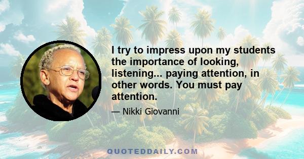 I try to impress upon my students the importance of looking, listening... paying attention, in other words. You must pay attention.