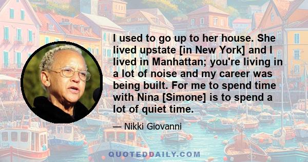 I used to go up to her house. She lived upstate [in New York] and I lived in Manhattan; you're living in a lot of noise and my career was being built. For me to spend time with Nina [Simone] is to spend a lot of quiet