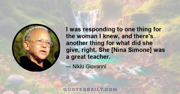 I was responding to one thing for the woman I knew, and there's another thing for what did she give, right. She [Nina Simone] was a great teacher.