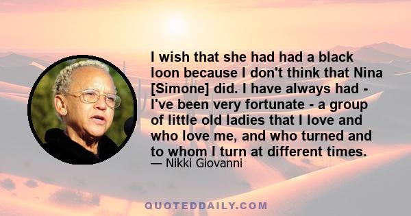 I wish that she had had a black loon because I don't think that Nina [Simone] did. I have always had - I've been very fortunate - a group of little old ladies that I love and who love me, and who turned and to whom I