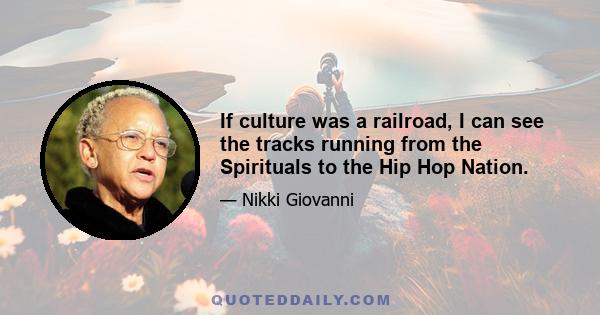 If culture was a railroad, I can see the tracks running from the Spirituals to the Hip Hop Nation.