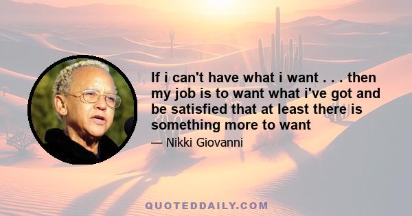 If i can't have what i want . . . then my job is to want what i've got and be satisfied that at least there is something more to want