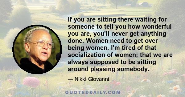 If you are sitting there waiting for someone to tell you how wonderful you are, you'll never get anything done. Women need to get over being women. I'm tired of that socialization of women; that we are always supposed