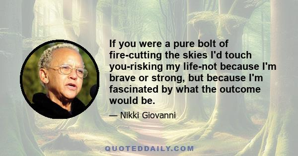 If you were a pure bolt of fire-cutting the skies I'd touch you-risking my life-not because I'm brave or strong, but because I'm fascinated by what the outcome would be.