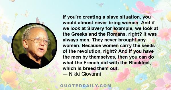 If you're creating a slave situation, you would almost never bring women. And if we look at Slavery for example, we look at the Greeks and the Romans, right? It was always men. They never brought any women. Because