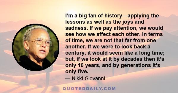 I’m a big fan of history—applying the lessons as well as the joys and sadness. If we pay attention, we would see how we affect each other. In terms of time, we are not that far from one another. If we were to look back