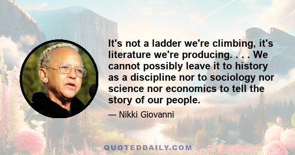 It's not a ladder we're climbing, it's literature we're producing. . . . We cannot possibly leave it to history as a discipline nor to sociology nor science nor economics to tell the story of our people.